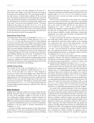 Karataş et al. Life Satisfaction in Turkish Adults
The scale has a total of 10 items designed in the form of 7-
point Likert scale. Higher scores taken from the scale indicate
increasing level of meaning in life. The scale explains 68.00% of
the total variance. Cronbach alpha coefficient of the Scale was
0.86. The internal consistencies of its sub-dimensions were; 0.87
for the sub-dimension of presence of meaning in life and 0.88 for
the sub-dimension of search for meaning in life. Sample items
of the scale; “I am aware of the meaning of my life,” “I’m always
looking for the purpose of my life” (Demirbaş, 2010). In the
present study, the Cronbach alpha internal consistency coefficient
was found to be 0.86 for the whole scale, it was found to be 0.86
for the sub-dimension of presence of meaning in life and 0.90 for
the sub-dimension of search for meaning in life.
Dispositional Hope Scale
The Dispositional Hope Scale was developed by Snyder et al.
(1991). The scale was adapted to Turkish culture by Tarhan and
Bacanlı (2015). In the scale, there are a total of 12 items designed
in the form of 8-point Likert scale. Higher scores taken from the
scale indicate increasing level of hope. The scale explains 61.00%
of the total variance. Cronbach alpha coefficient of the Scale was
0.86. Test–retest reliability coefficient was found to be 0.86 for the
whole scale and it was found to be 0.81 for the sub-dimension of
actuating thinking and 0.78 for the sub-dimension of alternative
ways thinking. Sample items of the scale; “A problem has many
solutions,” “I reach the goals I set for myself” (Tarhan and
Bacanlı, 2015). In the current study, the Cronbach alpha internal
consistency coefficient was found to be 0.89 for the whole scale,
0.82 for the sub-dimension of actuating thinking and 0.83 for the
sub-dimension of alternative ways thinking.
COVID-19 Fear Scale
The COVID-19 Fear Scale was developed by Ahorsu et al.
(2020). The scale was adapted to Turkish culture by Satıcı et al.
(2020). In the scale, there are a total of 7 items designed in
the form of 5-point Likert scale. Higher scores taken from the
scale indicate increasing level of COVID-19 fear. The scale has
single dimension. The total internal consistency coefficient of the
COVID-19 Fear Scale was 0.85. Sample items of the scale; “I am
very afraid of coronavirus,” “My hands are sweating when I think
of the coronavirus” (Satıcı et al., 2020). In the present study, the
Cronbach alpha internal consistency coefficient of the scale was
found to be 0.87.
Data Analysis
Multiple linear regression analysis was used to analyze the data.
Multiple regression analysis is a type of analysis used to predict
the state of the dependent variable on the basis of two or
more independent variables (predictor variables) related to the
dependent variable. Multiple regression analysis is used for two
different research purposes; estimation and explanation. A theory
is required to understand the process of criteria for explanation.
Estimation is the best guide to develop measurements for
variables (Jeon, 2015).
In order to perform statistical analyses on the collected data,
first the data (n = 1272) were transferred into SPSS 20.0 program
package. A total of 50 forms having significant amount of missing
data were excluded from the study. Then, accuracy control was
conducted in the dataset and all the values were found to be in the
possible range (Tabachnick and Fidell, 2007). Moreover, reverse-
coded items were corrected and made ready for the missing
data examination.
Then the rate of missing data in the dataset was examined
and it was found to be less than 5%. Afterward, it was checked
whether the missing data pattern exhibited a random distribution
and as the result of Little’s MCAR test was found to be
insignificant (p = 0.322 > 0.05), it was concluded that the
missing data exhibited a random distribution (Little, 1988). As
the total rate of missing data was found to be less than 5%
and the dataset exhibited a random distribution, missing data
assignments were made with expectation maximization (EM)
(Tabachnick and Fidell, 2007).
In order to determine the outliers in the data set, univariate
and multivariate outlier analyses were conducted. First, z test
was conducted for univariate outlier analysis, as the sampling
size is larger than 100, z score in the range between −4.0 and
+4.0 was taken as the reference value (Mertler and Vannatta,
2005). A total of 22 cases having z score in the range between
−4.0 and + 4.0 were found to be univariate outliers and thus
they were deleted and fourteen other cases were determined
through Mahalanobis distance as multivariate outliers and then
were deleted (Tabachnick and Fidell, 2007).
In order to test whether each variable satisfies the normality
assumption, Kurtosis and skewness coefficients were checked.
The Kurtosis and skewness coefficients were found to be within
the reference range varying between −1.0 and +1.0. Thus, it can
be said that the data distributed normally (Çokluk et al., 2014).
Durbin–Watson coefficient was used to test autocorrelation.
Durbin–Watson value was found to be 2.003 and this value is
expected to be ranging between 1.5 and 2.5. In order to determine
whether there is a multicollinearity problem, simple (paired)
correlations between the variables were checked. As a result of
the analysis, the paired correlation values between the variables
were found to be lower than 0.90 (Çokluk et al., 2014). Moreover,
VIF and CI values were also checked to determine whether there
is a multicollinearity problem in the dataset; for all the items, VIF
values were found to be lower than 10 (Webster, 1992, as cited
in Albayrak, 2005) and CI values were found to be lower than 30
(Gujarati, 1995, as cited in Albayrak, 2005). Thus, it can be said
that there is no multicollinearity problem between the variables.
As a result of the controls performed, 1,186 of the collected
1,272 forms were found to have met the parametric conditions
necessary for regression analysis and thus in all the analyses to be
conducted, the set of data obtained from these 1186 forms were
used. Finally, in order to find answers to the research questions,
Pearson correlation coefficient analysis was used to determine
the relationships between the variables and then Multiple Linear
Regression Analysis was conducted to determine the extent to
which, meaning in life, hope, COVID-19 fear, age, gender, the
presence of people infected with COVID-19 around predict life
satisfaction in adults. The categorical variables including gender
and the presence of people infected with COVID-19 around
were converted into dummy variables by assigning codes as
0 and 1 and they were prepared to be suitable for regression
Frontiers in Psychology | www.frontiersin.org 4 March 2021 | Volume 12 | Article 633384
 