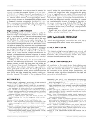 Karataş et al. Life Satisfaction in Turkish Adults
itself as vital. Meaningful life is directly related to authentic life
(Kenyon, 2000) and psychological strengths (Ryff and Singer,
1998). Frankl (1963) argues that people are characterized by a
desire for meaning, an innate urge to find meaning in their lives,
and failure to achieve meaning leads to psychological distress.
Also, according to Frankl, the meaning alleviates the stress caused
by the painful events that people face in their lives (Ryff, 1989).
Thus, people may experience difficulties due to the uncertainty
and fear involved in a pandemic. But, having meaning in such
periods increases life satisfaction.
Implications and Limitations
The COVID-19 pandemic has shown people how quickly the
world has changed during the pandemic. People can also quickly
adapt to this change process. The contribution of such studies
will be high in terms of revealing what we need to deal with
the difficulties of a pandemic more easily. According to the
results of the current study, individuals with more hopeful and
meaningful lives have higher life satisfaction. Also similar studies
can be carried out about idea could be to turn everything around
and, for example, look at how hope, meaning, life satisfaction
and perhaps knowing someone infected prognoses’ COVID-
19 fear. The current study was conducted with adults. Similar
studies can be carried out with children and adolescents. In
addition, it is thought that it is important to increase the training
activities aimed at increasing life satisfaction in order to protect
public mental health.
Findings of this study should also be considered in the
light of a few methodological limitations. First, self–reported
measure was used to collect data from adults (the average age
41.04); therefore, future research should examine the variables
using different data collection approaches (e.g., qualitative).
Second, participants included adults (the average age 41.04) so
considering this limitation, further studies could be conducted
using diverse and large samples (e.g., children, adolescents,
university students). The majority of the participants of this
study is people with higher education and lives in big cities.
Therefore, the results of the study are limited to this group.
It can be suggested that new studies will be conducted with
people with different socio-economic levels and education. The
cross-sectional approach is considered as another limitation of
the study, and longitudinal research is warranted to examine
the causal relationship between the variables of the study. In
the current participants’ group the level of the COVID-19 fear
were rather low and only 8% of participants have infected people
around them. So the results of this research can be generalized
to similar groups.
Finally, data were collected using self-reported measures
which are subjected to participants’ biases.
DATA AVAILABILITY STATEMENT
The raw data supporting the conclusions of this article will be
made available by the authors, without undue reservation.
ETHICS STATEMENT
The studies involving human participants were reviewed and
approved by the Burdur Mehmet Akif Ersoy University Ethics
Committee. The patients/participants provided their written
informed consent to participate in this study.
AUTHOR CONTRIBUTIONS
ZK contributed to the research design, data collection, data
analysis, interpretation, and intellectual content. KU contributed
to the data collection, data analysis, and intellectual content.
ÖT contributed to the research design, interpretation, and
intellectual content. All authors contributed to the article and
approved the submitted version.
REFERENCES
Abrams, D., Hogg, M. A., and Marques, J. M. (eds) (2005). The Social Psychology of
Inclusion and Exclusion. New York, NY: Psychology Press.
Ahorsu, D. K., Lin, C. Y., Imani, V., Saffari, M., Griffiths, M. D., and Pakpour, A. H.
(2020). The Fear of COVID-19 Scale: development and initial validation. Int. J.
Ment. Health Addict. doi: 10.1007/s11469-020-00270-8 [Epub ahead of print].
Albayrak, A. S. (2005). Çoklu doğrusal bağlantı halinde en küçük kareler tekniğinin
alternatifi yanlı tahmin teknikleri ve bir uygulama [Alternative least squares
technique in multiple linear connection, bias estimation techniques and an
application]. ZKÜ Sosyal Bilimler Dergisi 1, 105–126.
Batthyany, A., and Russo-Netzer, P. (eds) (2014). Meaning in Positive and
Existential Psychology. New York, NY: Springer, doi: 10.1007/978-1-4939-
0308-5
Baumeister, R. F. (1991). Meanings of Life. New York, NY: Guilford Press.
Bowers, V. L. (2019). Transpersonal psychology and mature happiness in the
context of counseling. Couns. Psychol. Q. 33, 1–11. doi: 10.1080/09515070.2019.
1634518
Büyüköztürk, Ş. (2014). Sosyal Bilimler için veri Analizi el kitabı [Handbook of Data
Analysis for Social Sciences], 19rd Edn. Ankara: Pegem Akademi.
Büyüköztürk, Ş., Kılıç-Çakmak, E., Akgün, Ö. E., Karadeniz, Ş., and Demirel, F.
(2016). Bilimsel Araştırma Yöntemleri [Scientific Research Methods], 21rd Edn.
Ankara: Pegem Akademi. doi: 10.14527/9789944919289
Çalışandemir, F., and Tagay, Ö. (2015). Multidimensional perfectionism and
humor styles the predictors of life satisfaction. Procedia Soc. Behav. Sci. 939–945.
doi: 10.1016/j.sbspro.2015.01.715
Ciarrochi, J., Heaven, P. C. L., and Davies, F. (2007). The impact of hope, self-
esteem, and attributional style on adolescents’ school grades and emotional
well-being: a longitudinal study. J. Res. Pers. 41, 1161–1178. doi: 10.1016/j.jrp.
2007.02.001
Çokluk, Ö., Şekercioğlu, G., and Büyüköztürk, Ş. (2014). Sosyal Bilimler Için çok
Değişkenli Istatistik SPSS ve LISREL Uygulamaları [Statistics for Social sciences],
3rd Edn. Ankara: Pegem Akademi.
Cole, B. P. (2008). Correlations between Trait and Academic Measure of Hope
and the Inventory on Learning Climate and Student Well-Being. Master’s thesis,
University of Kansas, Lawrence, KS.
Dağlı, A., and Baysal, N. (2016). Yaşam doyumu ölçeğinin Türkçe’ye uyarlanması:
geçerlik ve güvenirlik çalışması [Adaptation of the satisfaction with life scale
into Turkish: the study of validity and reliability]. Electron. J. Soc. Sci. 15,
1250–1262. doi: 10.17755/esosder.75955
Deacon, B., and Maack, D. J. (2008). The effects of safety behaviors on the fear of
contamination: an experimental investigation. Behav. Res. Ther. 46, 537–547.
Demirbaş, N. (2010). Yaşamda Anlam ve Yılmazlık [Meaning in Life and Ego-
Resilience]. Master’s thesis, Hacettepe Üniversitesi, Ankara.
Diener, E., and Tov, W. (2009). Well-being on planet earth. Psihologijske Teme 18,
213–219.
Frontiers in Psychology | www.frontiersin.org 7 March 2021 | Volume 12 | Article 633384
 