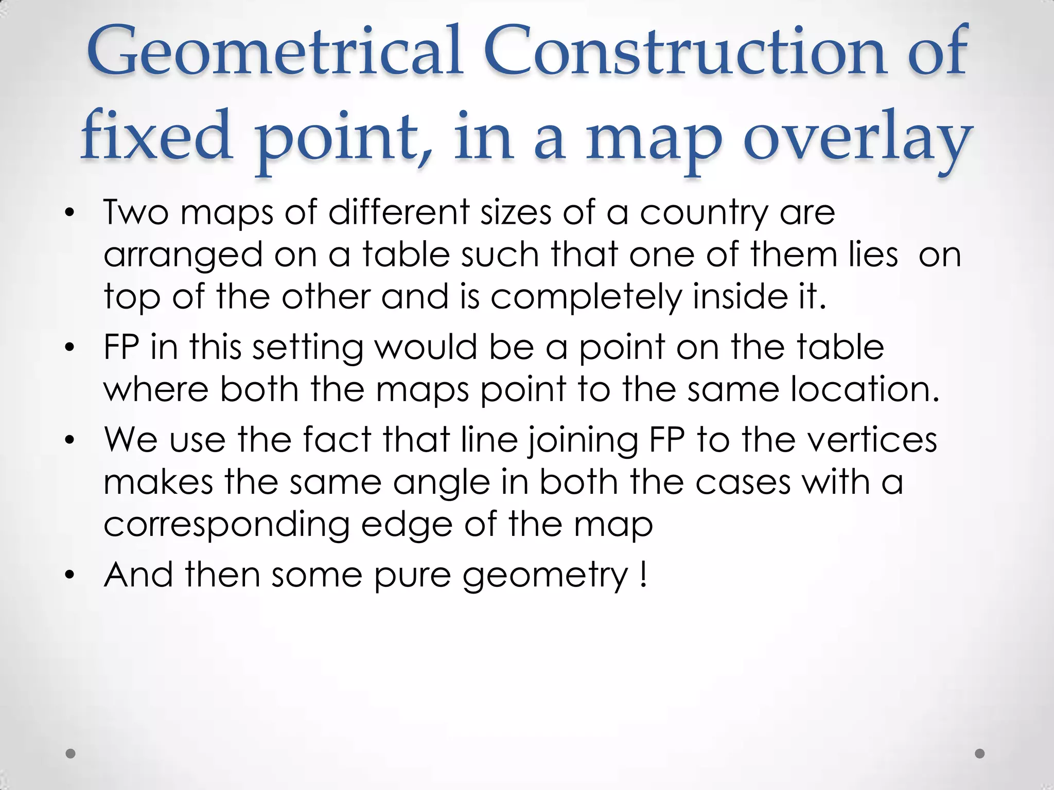 Geometrical Construction of
fixed point, in a map overlay
• Two maps of different sizes of a country are
  arranged on a table such that one of them lies on
  top of the other and is completely inside it.
• FP in this setting would be a point on the table
  where both the maps point to the same location.
• We use the fact that line joining FP to the vertices
  makes the same angle in both the cases with a
  corresponding edge of the map
• And then some pure geometry !
 