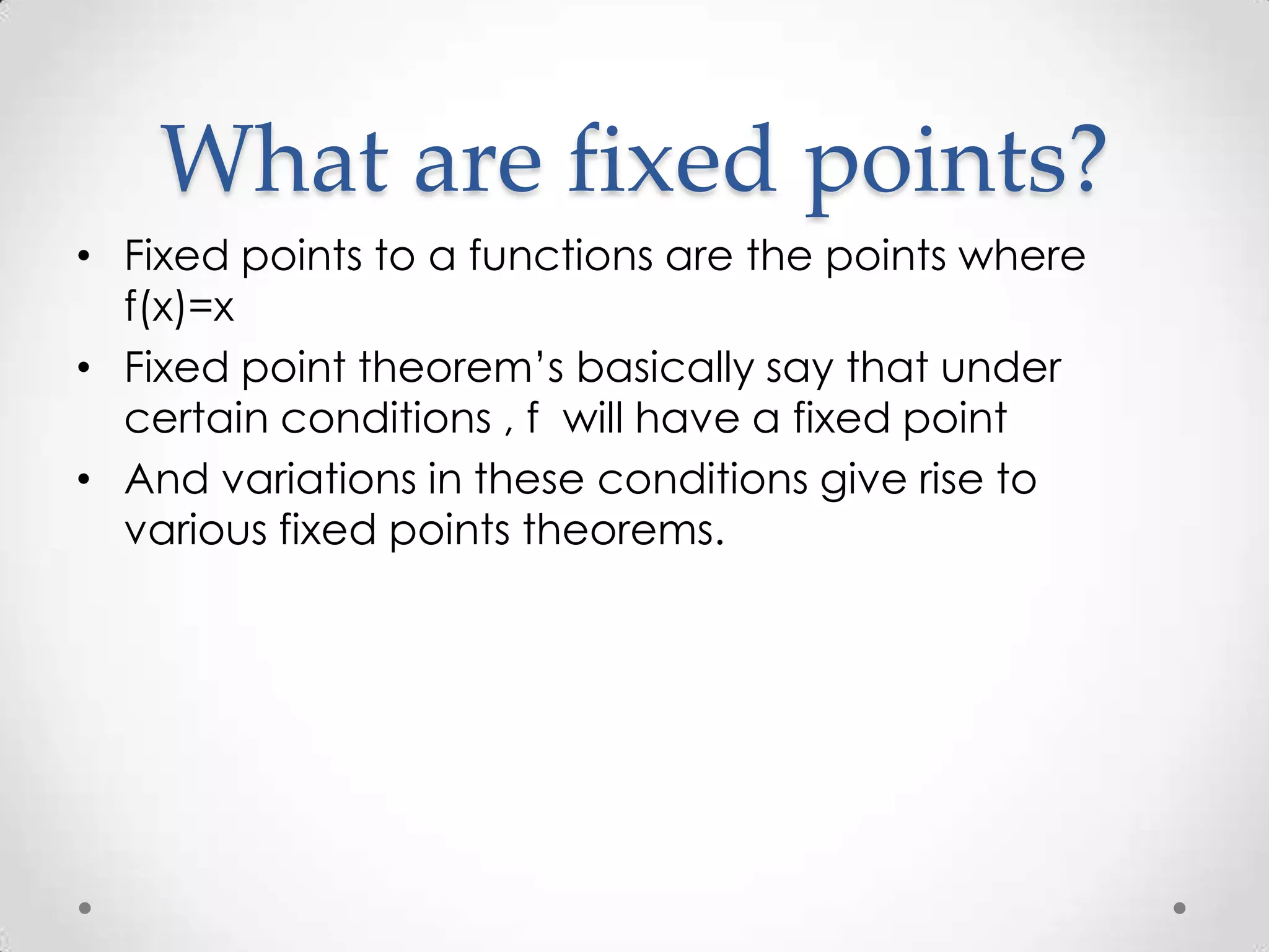 What are fixed points?
• Fixed points to a functions are the points where
  f(x)=x
• Fixed point theorem’s basically say that under
  certain conditions , f will have a fixed point
• And variations in these conditions give rise to
  various fixed points theorems.
 