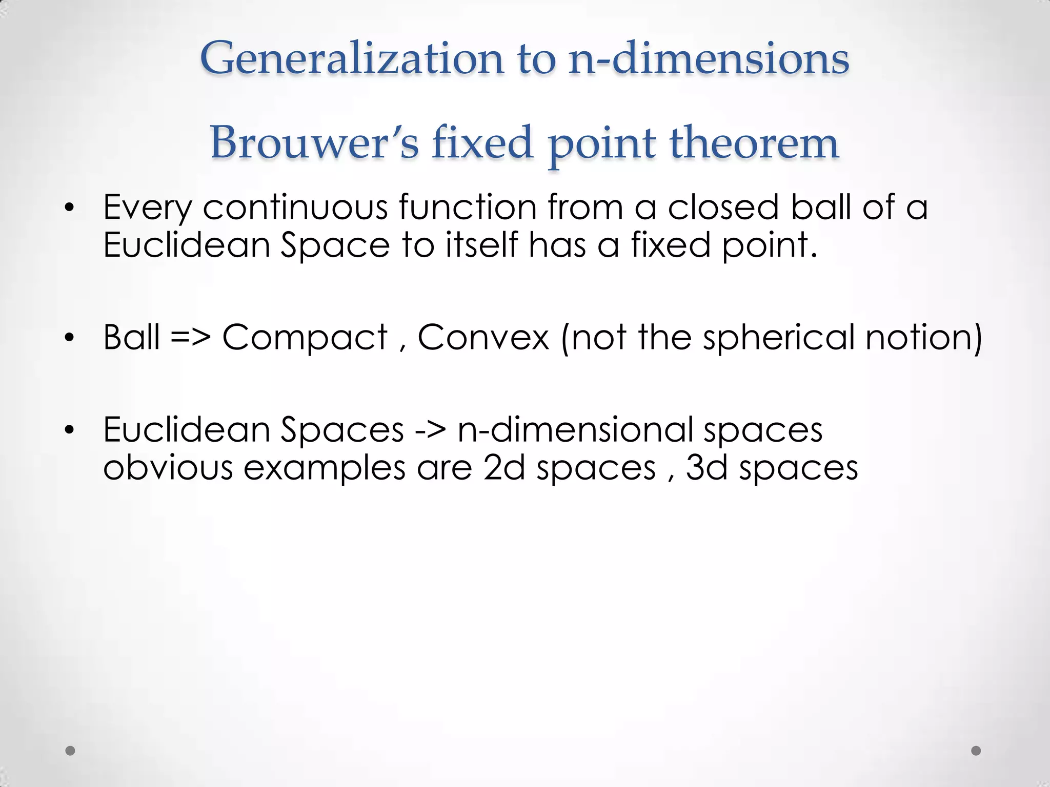 Generalization to n-dimensions
        Brouwer’s fixed point theorem
• Every continuous function from a closed ball of a
  Euclidean Space to itself has a fixed point.

• Ball => Compact , Convex (not the spherical notion)

• Euclidean Spaces -> n-dimensional spaces
  obvious examples are 2d spaces , 3d spaces
 