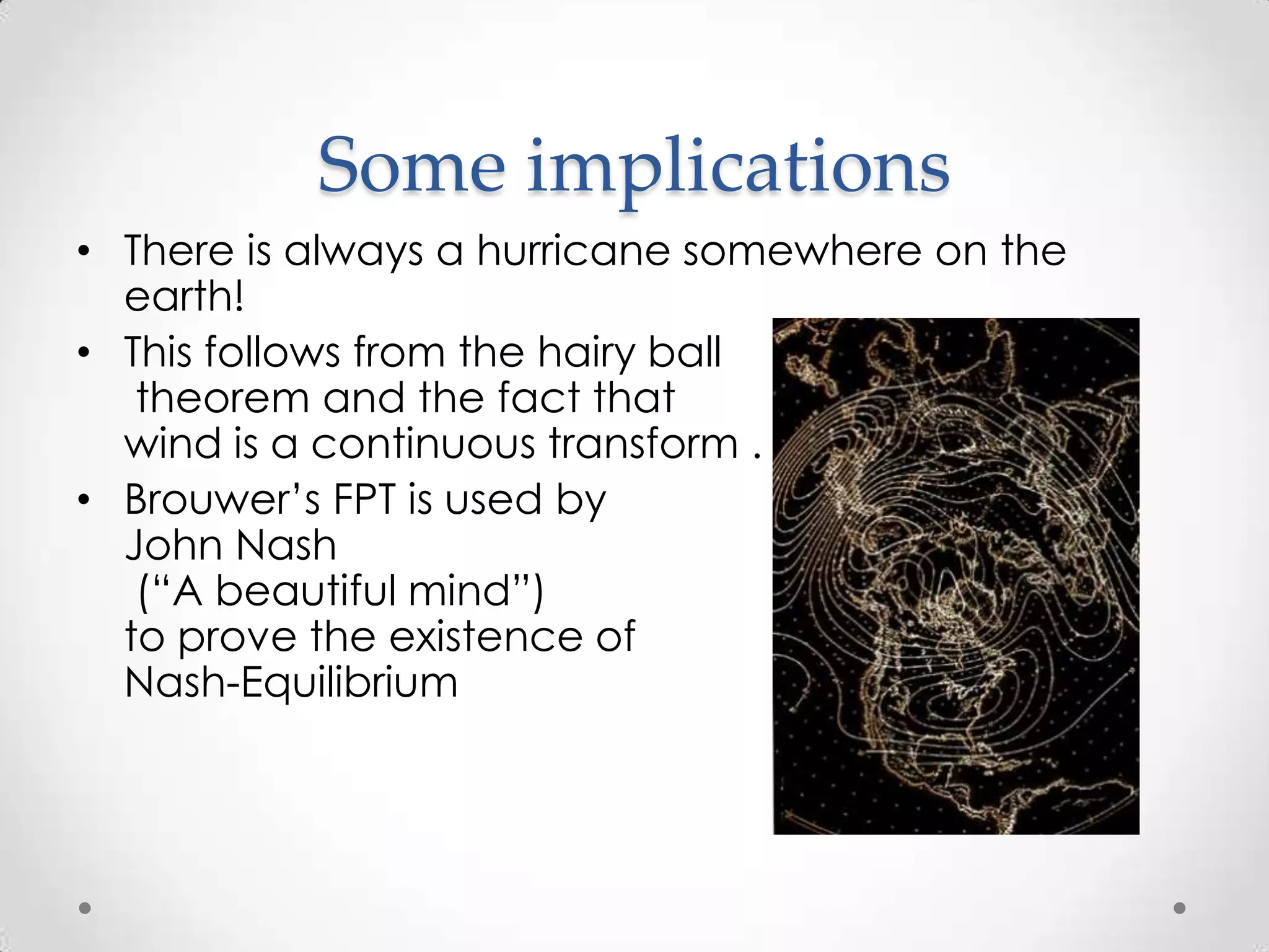 Some implications
• There is always a hurricane somewhere on the
  earth!
• This follows from the hairy ball
   theorem and the fact that
  wind is a continuous transform .
• Brouwer’s FPT is used by
  John Nash
   (“A beautiful mind”)
  to prove the existence of
  Nash-Equilibrium
 