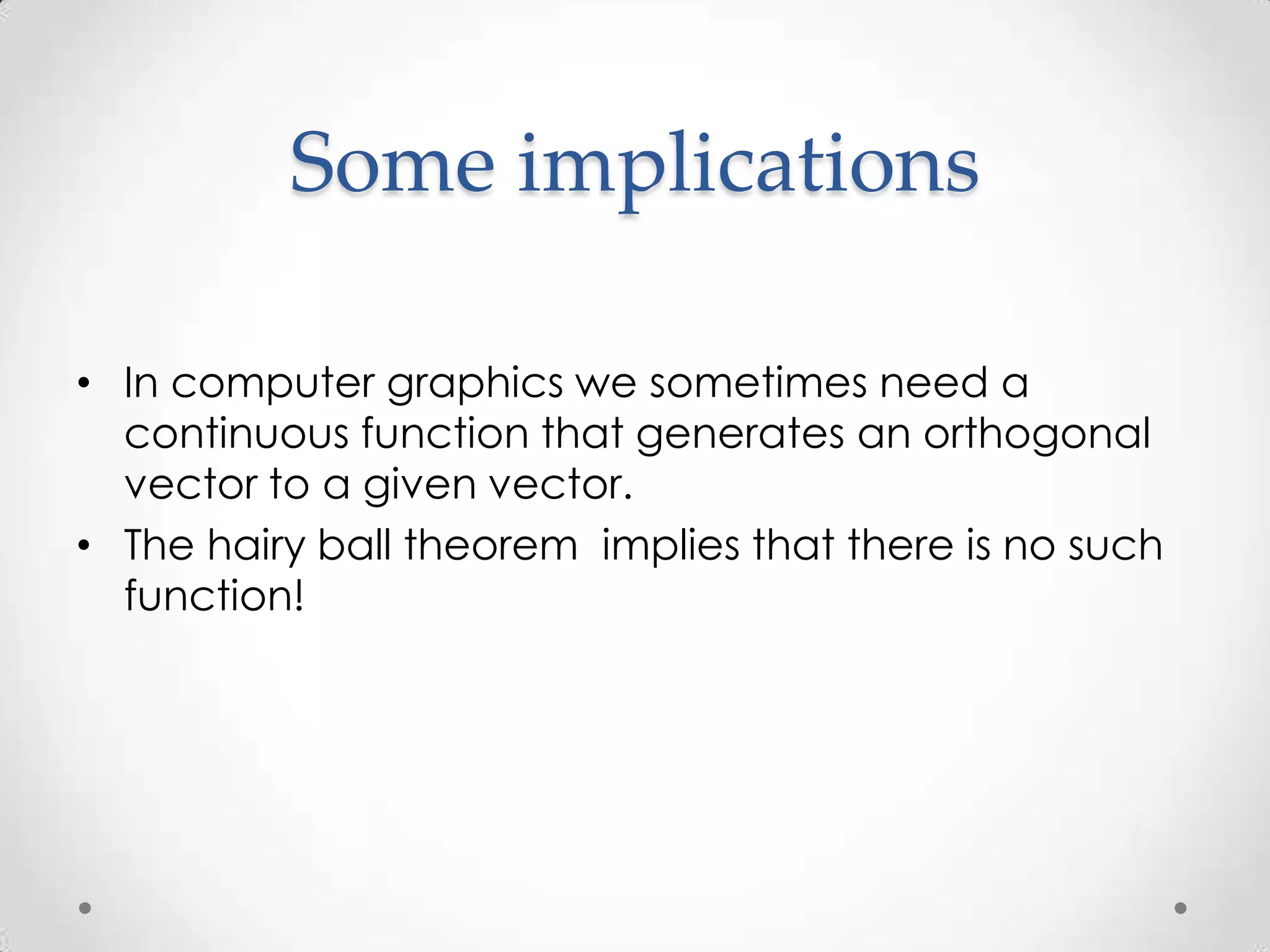Some implications

• In computer graphics we sometimes need a
  continuous function that generates an orthogonal
  vector to a given vector.
• The hairy ball theorem implies that there is no such
  function!
 