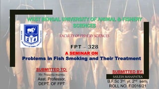 FACULTY OF FISHERY SCIENCES
A SEMINAR ON
Problems in Fish Smoking and Their Treatment
SUBMITTED BY:
SAILESH MAHAPATRA
B.F.Sc 3rd yr. 2nd sem.
ROLL NO. F/2016/21
SUBMITTED TO:
Mr. Prasanta murmu
Asst. Professor,
DEPT. OF FPT
 