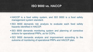 ISO 9000 vs. HACCP
 HACCP is a food safety system, and ISO 9000 is a food safety
management system standard.
 ISO 9000 demands risk analysis to evaluate each food safety
hazards identified in HACCP.
 ISO 9000 demands monitoring system and planning of corrective
actions for operational PRPs, as for CCPs.
 ISO 9000 demands analysis and improvement according to the
outcome of monitoring of operational PRPs and HACCP plan.
 