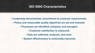 ISO 9000 Characteristics
Leadership demonstrates commitment to customer requirements.
Policy and measurable quality objectives are set and renewed.
Processes are identified, analysed, and managed.
Customer satisfaction is measured.
Data are collected, analysed, and used.
System effectiveness is continually improved.
 