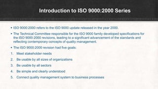Introduction to ISO 9000:2000 Series
 ISO 9000:2000 refers to the ISO 9000 update released in the year 2000.
 The Technical Committee responsible for the ISO 9000 family developed specifications for
the ISO 9000:2000 revisions, leading to a significant advancement of the standards and
reflecting contemporary concepts of quality management.
 The ISO 9000:2000 revision had five goals:
1. Meet stakeholder needs
2. Be usable by all sizes of organizations
3. Be usable by all sectors
4. Be simple and clearly understood
5. Connect quality management system to business processes
 