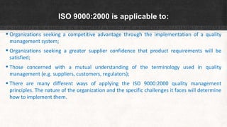 ISO 9000:2000 is applicable to:
 Organizations seeking a competitive advantage through the implementation of a quality
management system;
 Organizations seeking a greater supplier confidence that product requirements will be
satisfied;
 Those concerned with a mutual understanding of the terminology used in quality
management (e.g. suppliers, customers, regulators);
 There are many different ways of applying the ISO 9000:2000 quality management
principles. The nature of the organization and the specific challenges it faces will determine
how to implement them.
 