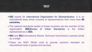 ‘ISO’
 ISO stands for International Organization for Standardization. It is an
international body which consists of representatives from more than 90
countries.
 The national standards bodies of these countries are the member of this
organization. BIS(Bureau of Indian Standards) is the Indian
representatives to ISO.
 ISO and IEC(International Electro Technical Commission) operate jointly
as a single.
 These are NGO Which exist to provide common standard on
international trade of goods and services.
 