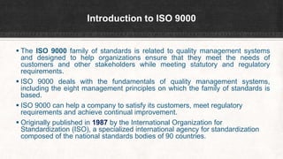 Introduction to ISO 9000
 The ISO 9000 family of standards is related to quality management systems
and designed to help organizations ensure that they meet the needs of
customers and other stakeholders while meeting statutory and regulatory
requirements.
 ISO 9000 deals with the fundamentals of quality management systems,
including the eight management principles on which the family of standards is
based.
 ISO 9000 can help a company to satisfy its customers, meet regulatory
requirements and achieve continual improvement.
 Originally published in 1987 by the International Organization for
Standardization (ISO), a specialized international agency for standardization
composed of the national standards bodies of 90 countries.
 