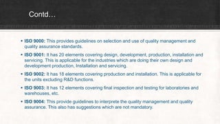 Contd…
 ISO 9000: This provides guidelines on selection and use of quality management and
quality assurance standards.
 ISO 9001: It has 20 elements covering design, development, production, installation and
servicing. This is applicable for the industries which are doing their own design and
development production, Installation and servicing.
 ISO 9002: It has 18 elements covering production and installation. This is applicable for
the units excluding R&D functions.
 ISO 9003: It has 12 elements covering final inspection and testing for laboratories and
warehouses, etc.
 ISO 9004: This provide guidelines to interprete the quality management and quality
assurance. This also has suggestions which are not mandatory.
 