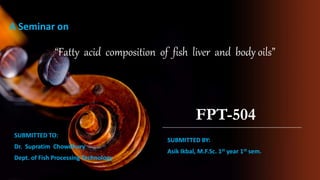 SUBMITTED TO:
Dr. Supratim Chowdhury
Dept. of Fish Processing Technology
“Fatty acid composition of fish liver and body oils”
FPT-504
SUBMITTED BY:
Asik Ikbal, M.F.Sc. 1st year 1st sem.
A Seminar on
 