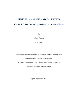 BUSINESS ANALYSIS AND VALUATION
-CASE STUDY OF FPT COMPANY IN VIETNAM-
By
LE An Phuong
# 52110603
Independent Report Submitted to Professor NAKAYAMA Haruo
of Ritsumeikan Asia Pacific University
in Partial Fulfillment of the Requirements for the Degree of
Master of Business Administration
Japan, September 2012
 