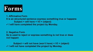 Forms
1. Affirmative Form
It is an structured sentence express something true or happens
Subject + will have + V3 + (object)
✔ I will have completed the project by Monday.
2. Negative Form
Its is used to reject or express something is not true or does
not happen
Subject + will not have (won’t have) + V3 + (object)
✔ I will not have completed the project by Monday.
 