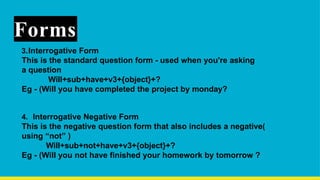 Forms
3.Interrogative Form
This is the standard question form - used when you're asking
a question
Will+sub+have+v3+{object}+?
Eg - (Will you have completed the project by monday?
4. Interrogative Negative Form
This is the negative question form that also includes a negative(
using “not” )
Will+sub+not+have+v3+{object}+?
Eg - (Will you not have finished your homework by tomorrow ?
 