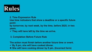 Rules
2. Time Expression Rule
Use time indicators that show a deadline or a specific future
point:
by tomorrow, by next week, by the time, before 2025, in two
years.
✔ They will have left by the time we arrive.
3. Completion Before Future Rule
The action must finish before another future time or event.
✔ By 8 pm, she will have cooked dinner.
✖ She will have cooking dinner by 8 pm. (Incorrect form)
 