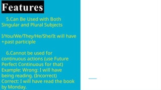 Features
5.Can Be Used with Both
Singular and Plural Subjects
I/You/We/They/He/She/It will have
+past participle
6.Cannot be used for
continuous actions (use Future
Perfect Continuous for that)
Example: Wrong: I will have
being reading. (Incorrect)
Correct: I will have read the book
by Monday.
 