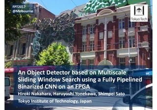 An Object Detector based on Multiscale 
Sliding Window Search using a Fully Pipelined 
Binarized CNN on an FPGA
Hiroki Nakahara, Haruyoshi Yonekawa, Shimpei Sato
Tokyo Institute of Technology, Japan
FPT2017
@Melbourne
 