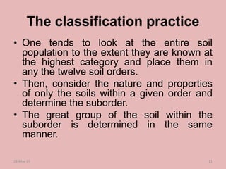 The classification practice
• One tends to look at the entire soil
population to the extent they are known at
the highest category and place them in
any the twelve soil orders.
• Then, consider the nature and properties
of only the soils within a given order and
determine the suborder.
• The great group of the soil within the
suborder is determined in the same
manner.
28-May-15 11
 