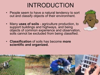INTRODUCTION
• People seem to have a natural tendency to sort
out and classify objects of their environment.
• Many uses of soils - agriculture production, to
support buildings and highways, and being
objects of common experience and observation,
soils cannot be excluded from being classified.
• Classification of soils has become more
scientific and organized.
28-May-15 2
 