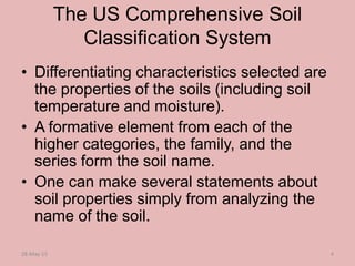 The US Comprehensive Soil
Classification System
• Differentiating characteristics selected are
the properties of the soils (including soil
temperature and moisture).
• A formative element from each of the
higher categories, the family, and the
series form the soil name.
• One can make several statements about
soil properties simply from analyzing the
name of the soil.
28-May-15 4
 