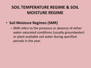 SOIL TEMPERATURE REGIME & SOIL
MOISTURE REGIME
• Soil Moisture Regimes (SMR)
– SMR refers to the presence or absence of either
water-saturated conditions (usually groundwater)
or plant-available soil water during specified
periods in the year.
 