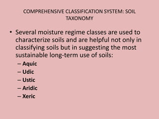 COMPREHENSIVE CLASSIFICATION SYSTEM: SOIL
TAXONOMY
• Several moisture regime classes are used to
characterize soils and are helpful not only in
classifying soils but in suggesting the most
sustainable long-term use of soils:
– Aquic
– Udic
– Ustic
– Aridic
– Xeric
 