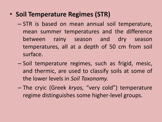 • Soil Temperature Regimes (STR)
– STR is based on mean annual soil temperature,
mean summer temperatures and the difference
between rainy season and dry season
temperatures, all at a depth of 50 cm from soil
surface.
– Soil temperature regimes, such as frigid, mesic,
and thermic, are used to classify soils at some of
the lower levels in Soil Taxonomy.
– The cryic (Greek kryos, “very cold”) temperature
regime distinguishes some higher-level groups.
 