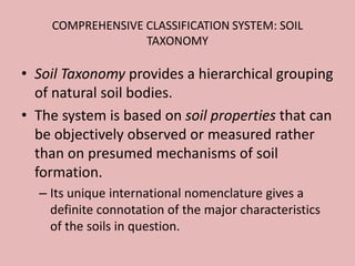 COMPREHENSIVE CLASSIFICATION SYSTEM: SOIL
TAXONOMY
• Soil Taxonomy provides a hierarchical grouping
of natural soil bodies.
• The system is based on soil properties that can
be objectively observed or measured rather
than on presumed mechanisms of soil
formation.
– Its unique international nomenclature gives a
definite connotation of the major characteristics
of the soils in question.
 