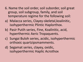 6. Name the soil order, soil suborder, soil great
group, soil subgroup, family, and soil
temperature regime for the following soil:
a) Malacca series, Clayey-skeletal,koalinitic,
isohyperthermic Plintic Haplorthox.
b) Pasir Putih series, Fine, Koalinitic, acid,
hyperthermic Aeric Tropaquents.
c) Sungai Buloh series, acidic, isohyperthermic
orthoxic quartzipsmamments.
d) Segamat series, clayey, oxidic,
isohyperthermic Haplic Acrothox
 
