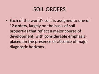 SOIL ORDERS
• Each of the world’s soils is assigned to one of
12 orders, largely on the basis of soil
properties that reflect a major course of
development, with considerable emphasis
placed on the presence or absence of major
diagnostic horizons.
 