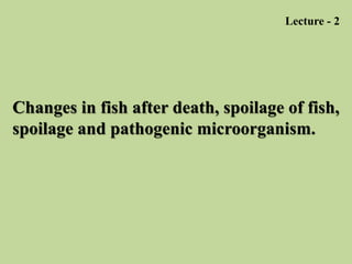 Changes in fish after death, spoilage of fish,
spoilage and pathogenic microorganism.
Lecture - 2
 