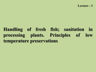 Handling of fresh fish; sanitation in
processing plants. Principles of low
temperature preservations
Lecture - 3
 