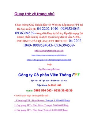 Quay trở về trang chủ

Chào mừng Quý khách đến với Website Lắp mạng FPT tại
 Hà Nội miễn phí 04 2202 1040- 0989524043-
0936394539- tổng đài đăng ký,hỗ trợ lắp đặt mạng fpt
  nhanh nhất liên hệ số điện thoại tổng đài tư vấn ADSL-
  INTERNET-CÁP QUANG FPT HOTLINE: 04 2202
         1040- 0989524043- 0936394539-
                     http://lapmangfptmienbac.com
                  https://sites.google.com/site/lapmangfpt24hhanoi

             https://sites.google.com/site/lapmangfptquanbadinh

                                       hoặc

                          http://lap-mang-fpt.com

    Công ty Cổ phần Viễn Thông FPT
                 Địa chỉ: 48 Vạn Bảo - Ba Đình - Hà Nội

                         Điện thoại:04.2202.1040

            Mobile: 0989       524 043 - 0936.39.45.39
Các Gói cước được sử dụng nhiều nhất :

1.Cap quang FPT - Fiber Bronze : Trọn gói 1.500.000đ/tháng

2. Cap quang FPT - Fiber Silver: Trọn gói 2.000.000đ/tháng

3. Cap quang FPT - Fiber Gold: Trọn gói 4.000.000đ/tháng
 