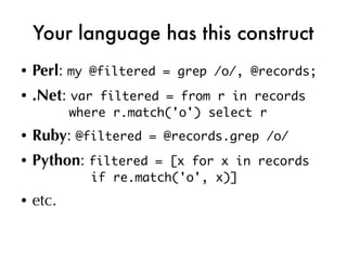 Your language has this construct
●   Perl: my   @filtered = grep /o/, @records;
●   .Net: var  filtered = from r in records
           where r.match('o') select r
●   Ruby: @filtered    = @records.grep /o/
●   Python: filtered    = [x for x in records
               if re.match('o', x)]
●   etc.
 
