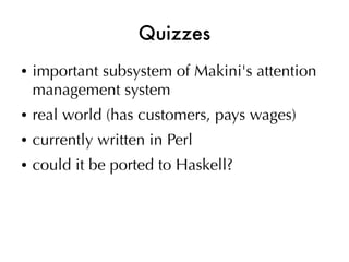Quizzes
●   important subsystem of Makini's attention
    management system
●   real world (has customers, pays wages)
●   currently written in Perl
●   could it be ported to Haskell?
 