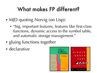 What makes FP different?
●   MJD quoting Norvig (on Lisp):
    ●   “big, important features, features like frst-class
        functions, dynamic access to the symbol table,
        and automatic storage management.”
●   gluing functions together
●   declarative
 