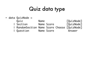 Quiz data type
●
    data QuizNode =
         Quiz            Name              [QuizNode]
       | Section         Name Score        [QuizNode]
       | RandomSection   Name Score Choose [QuizNode]
       | Question        Name Score         Answer
 