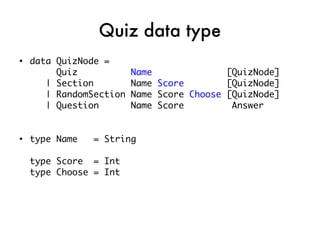 Quiz data type
●
    data QuizNode =
         Quiz            Name              [QuizNode]
       | Section         Name Score        [QuizNode]
       | RandomSection   Name Score Choose [QuizNode]
       | Question        Name Score         Answer


●
    type Name   = String

    type Score = Int
    type Choose = Int
 