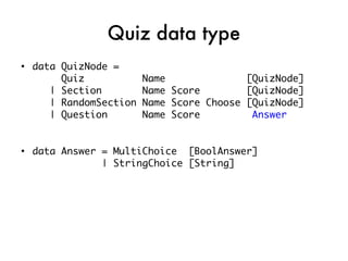 Quiz data type
●
    data QuizNode =
         Quiz            Name              [QuizNode]
       | Section         Name Score        [QuizNode]
       | RandomSection   Name Score Choose [QuizNode]
       | Question        Name Score         Answer


●
    data Answer = MultiChoice [BoolAnswer]
                | StringChoice [String]
 