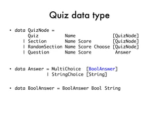 Quiz data type
●
    data QuizNode =
         Quiz            Name              [QuizNode]
       | Section         Name Score        [QuizNode]
       | RandomSection   Name Score Choose [QuizNode]
       | Question        Name Score         Answer


●
    data Answer = MultiChoice [BoolAnswer]
                | StringChoice [String]

●
    data BoolAnswer = BoolAnswer Bool String
 