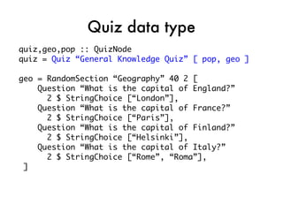 Quiz data type
quiz,geo,pop :: QuizNode
quiz = Quiz “General Knowledge Quiz” [ pop, geo ]

geo = RandomSection “Geography” 40 2 [
    Question “What is the capital of England?”
      2 $ StringChoice [“London”],
    Question “What is the capital of France?”
      2 $ StringChoice [“Paris”],
    Question “What is the capital of Finland?”
      2 $ StringChoice [“Helsinki”],
    Question “What is the capital of Italy?”
      2 $ StringChoice [“Rome”, “Roma”],
 ]
 