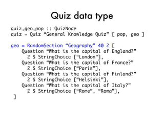 Quiz data type
quiz,geo,pop :: QuizNode
quiz = Quiz “General Knowledge Quiz” [ pop, geo ]

geo = RandomSection “Geography” 40 2 [
    Question “What is the capital of England?”
      2 $ StringChoice [“London”],
    Question “What is the capital of France?”
      2 $ StringChoice [“Paris”],
    Question “What is the capital of Finland?”
      2 $ StringChoice [“Helsinki”],
    Question “What is the capital of Italy?”
      2 $ StringChoice [“Rome”, “Roma”],
 ]
 