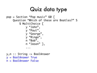 Quiz data type
pop = Section “Pop music” 60 [
    Question “Which of these are Beatles?” 5
        $ MultiChoice [
            y “John”,
            y “Paul”,
            y “George”,
            y “Ringo”,
            n “Bob”,
            n “Jason” ],
            ...

y,n :: String -> BoolAnswer
y = BoolAnswer True
n = BoolAnswer False
 