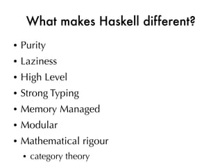 What makes Haskell different?
●   Purity
●   Laziness
●   High Level
●   Strong Typing
●   Memory Managed
●   Modular
●   Mathematical rigour
    ●   category theory
 
