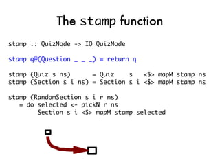 The stamp function
stamp :: QuizNode -> IO QuizNode

stamp q@(Question _ _ _) = return q

stamp (Quiz s ns)      = Quiz    s   <$> mapM stamp ns
stamp (Section s i ns) = Section s i <$> mapM stamp ns

stamp (RandomSection s i r ns)
   = do selected <- pickN r ns
        Section s i <$> mapM stamp selected
 