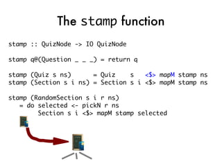 The stamp function
stamp :: QuizNode -> IO QuizNode

stamp q@(Question _ _ _) = return q

stamp (Quiz s ns)      = Quiz    s   <$> mapM stamp ns
stamp (Section s i ns) = Section s i <$> mapM stamp ns

stamp (RandomSection s i r ns)
   = do selected <- pickN r ns
        Section s i <$> mapM stamp selected
 