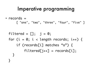 Imperative programming
●
    records =
            [ "one", "two", "three", "four", "five" ]



    filtered = [];        j = 0;
    for (i = 0; i < length records; i++) {
            if (records[i] matches “o”) {
                filtered[j++] = records[i];
        }
    }
 