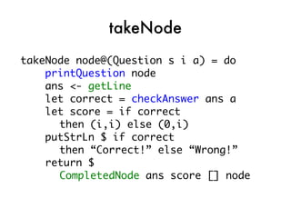 takeNode
takeNode node@(Question s i a) = do
    printQuestion node
    ans <- getLine
    let correct = checkAnswer ans a
    let score = if correct
      then (i,i) else (0,i)
    putStrLn $ if correct
      then “Correct!” else “Wrong!”
    return $
      CompletedNode ans score [] node
 