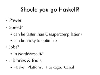 Should you go Haskell?
●   Power
●   Speed?
    ●   can be faster than C (supercompilation)
    ●   can be tricky to optimize
●   Jobs?
    ●   In NorthWestUK?
●   Libraries & Tools
    ●   Haskell Platform. Hackage. Cabal
 